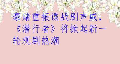 豪赌重振谍战剧声威，《潜行者》将掀起新一轮观剧热潮 