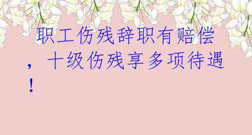 职工伤残辞职有赔偿,十级伤残享多项待遇!