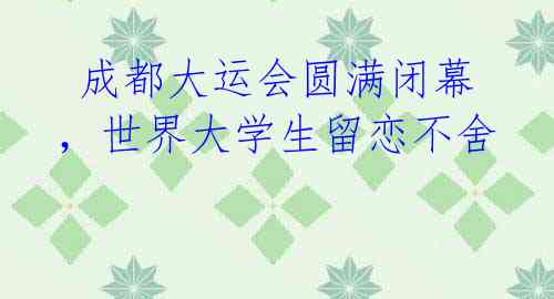 成都大运会圆满闭幕,世界大学生留恋不舍