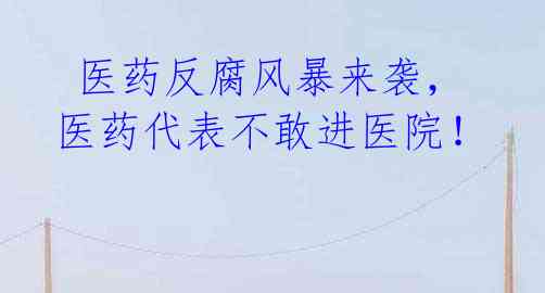 医药反腐风暴来袭,医药代表不敢进医院!