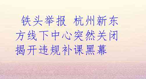 铁头举报 杭州新东方线下中心突然关闭 揭开违规补课黑幕
