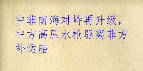 中菲南海对峙再升级,中方高压水枪驱离菲方补运船