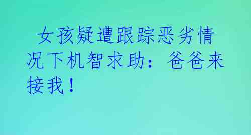  女孩疑遭跟踪恶劣情况下机智求助：爸爸来接我！ 