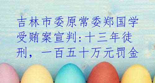 吉林市委原常委郑国学受贿案宣判:十三年徒刑,一百五十万元罚金