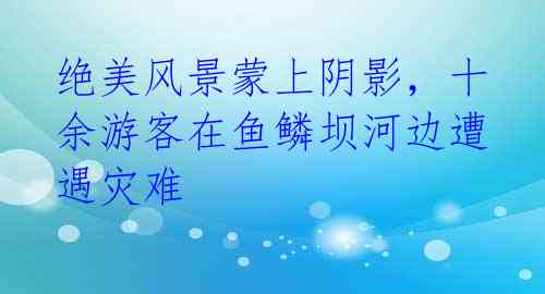 绝美风景蒙上阴影,十余游客在鱼鳞坝河边遭遇灾难