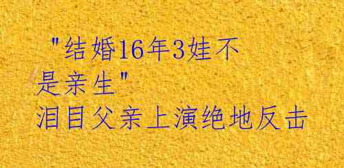 "结婚16年3娃不是亲生" 泪目父亲上演绝地反击