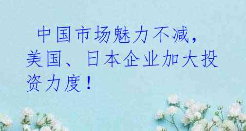 中国市场魅力不减,美国、日本企业加大投资力度!