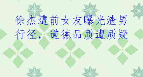 徐杰遭前女友曝光渣男行径,道德品质遭质疑