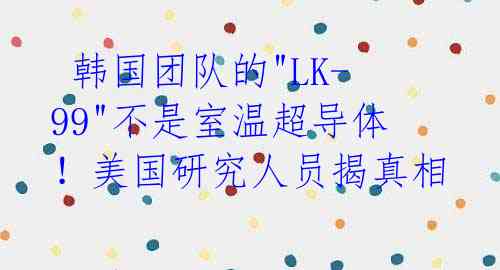 韩国团队的"LK-99"不是室温超导体!美国研究人员揭真相