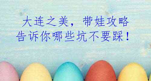 大连之美,带娃攻略告诉你哪些坑不要踩!