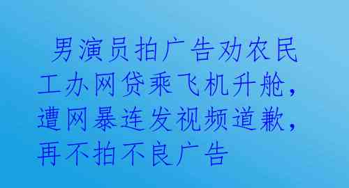  男演员拍广告劝农民工办网贷乘飞机升舱，遭网暴连发视频道歉，再不拍不良广告 