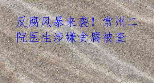 反腐风暴来袭!常州二院医生涉嫌贪腐被查