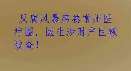 反腐风暴席卷常州医疗圈,医生涉财产巨额被查!