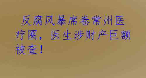  反腐风暴席卷常州医疗圈，医生涉财产巨额被查！ 