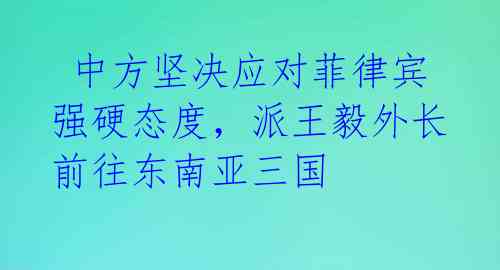 中方坚决应对菲律宾强硬态度,派王毅外长前往东南亚三国