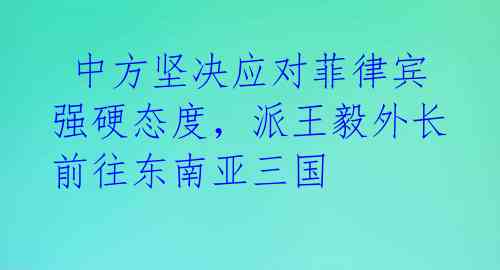  中方坚决应对菲律宾强硬态度，派王毅外长前往东南亚三国 