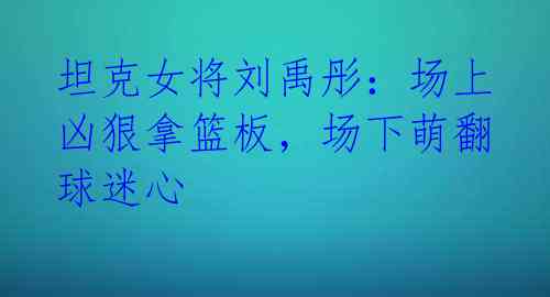 坦克女将刘禹彤:场上凶狠拿篮板,场下萌翻球迷心