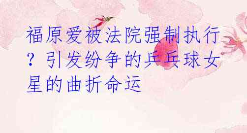 福原爱被法院强制执行?引发纷争的乒乓球女星的曲折命运