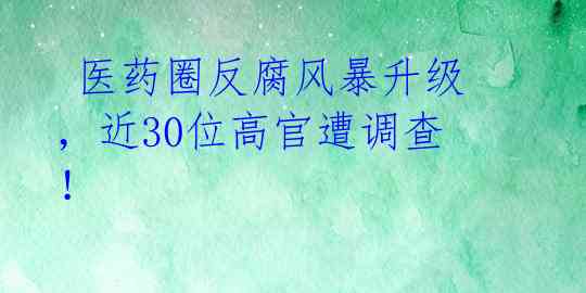 医药圈反腐风暴升级,近30位高官遭调查!