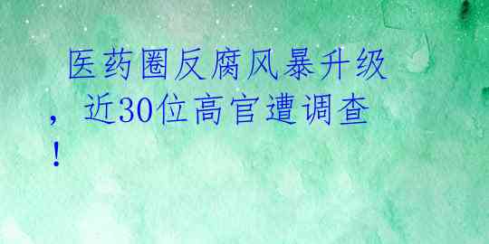  医药圈反腐风暴升级，近30位高官遭调查！ 