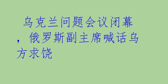 乌克兰问题会议闭幕,俄罗斯副主席喊话乌方求饶