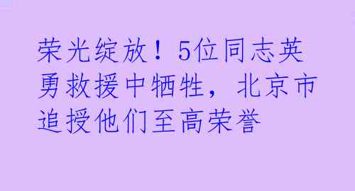 荣光绽放!5位同志英勇救援中牺牲,北京市追授他们至高荣誉