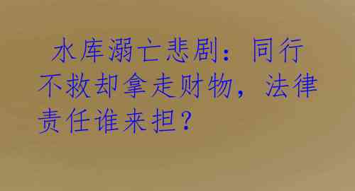 水库溺亡悲剧:同行不救却拿走财物,法律责任谁来担?