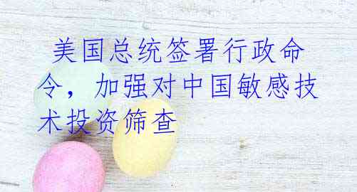 美国总统签署行政命令,加强对中国敏感技术投资筛查