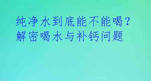 纯净水到底能不能喝?解密喝水与补钙问题