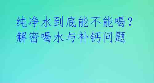 纯净水到底能不能喝？解密喝水与补钙问题 