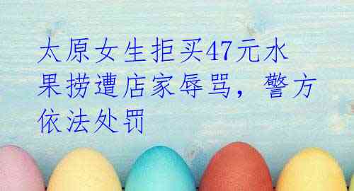 太原女生拒买47元水果捞遭店家辱骂，警方依法处罚