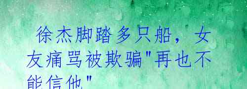  徐杰脚踏多只船，女友痛骂被欺骗"再也不能信他"
