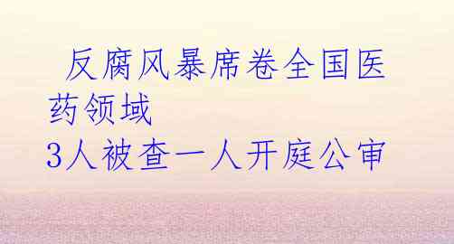反腐风暴席卷全国医药领域 3人被查一人开庭公审