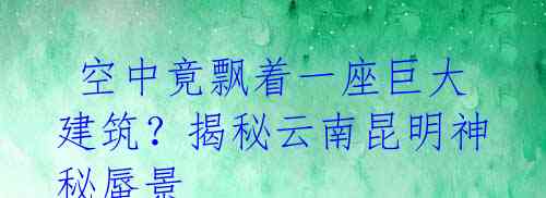 空中竟飘着一座巨大建筑?揭秘云南昆明神秘蜃景