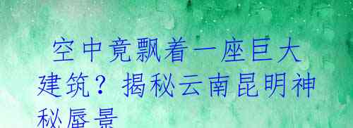  空中竟飘着一座巨大建筑？揭秘云南昆明神秘蜃景 