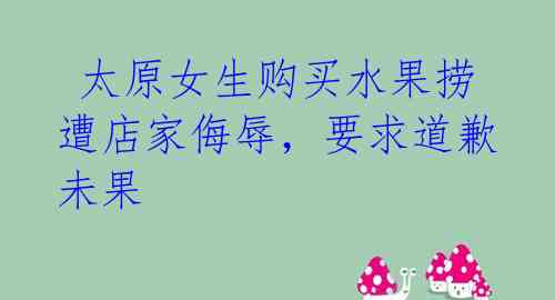 太原女生购买水果捞遭店家侮辱,要求道歉未果