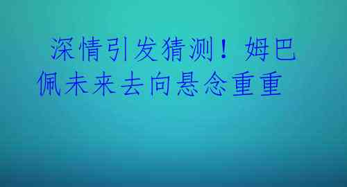  深情引发猜测！姆巴佩未来去向悬念重重 