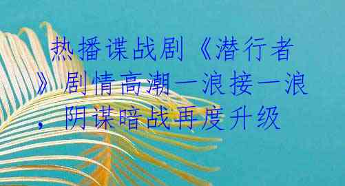 热播谍战剧《潜行者》剧情高潮一浪接一浪,阴谋暗战再度升级