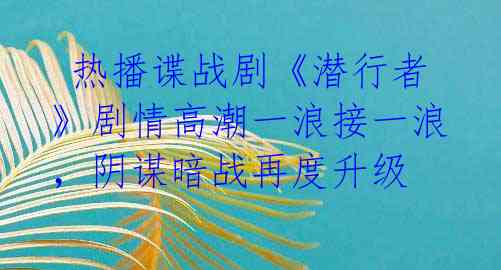  热播谍战剧《潜行者》剧情高潮一浪接一浪，阴谋暗战再度升级 