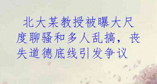 北大某教授被曝大尺度聊骚和多人乱搞,丧失道德底线引发争议