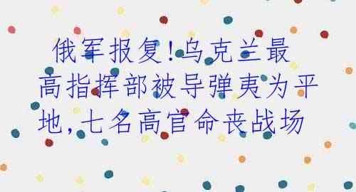 俄军报复!乌克兰最高指挥部被导弹夷为平地,七名高官命丧战场