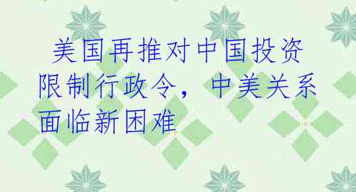  美国再推对中国投资限制行政令，中美关系面临新困难 