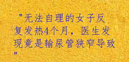  "无法自理的女子反复发热4个月，医生发现竟是输尿管狭窄导致" 