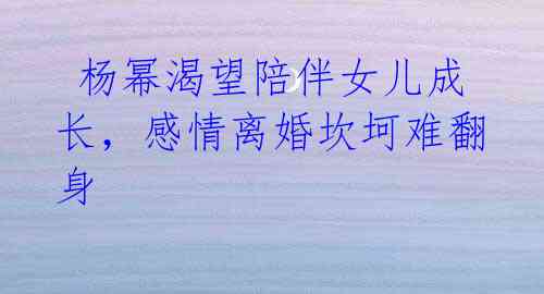 杨幂渴望陪伴女儿成长,感情离婚坎坷难翻身