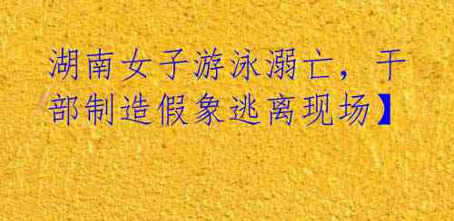 湖南女子游泳溺亡,干部制造假象逃离现场】