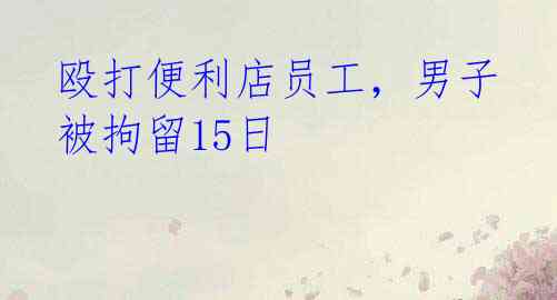 殴打便利店员工，男子被拘留15日 