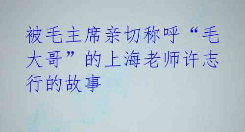 被毛主席亲切称呼“毛大哥”的上海老师许志行的故事