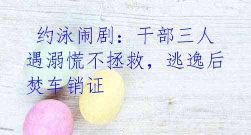 约泳闹剧:干部三人遇溺慌不拯救,逃逸后焚车销证