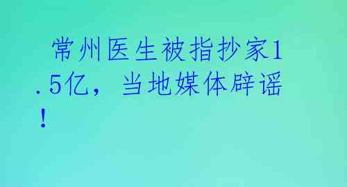  常州医生被指抄家1.5亿，当地媒体辟谣！ 