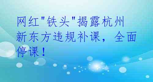 网红"铁头"揭露杭州新东方违规补课,全面停课!